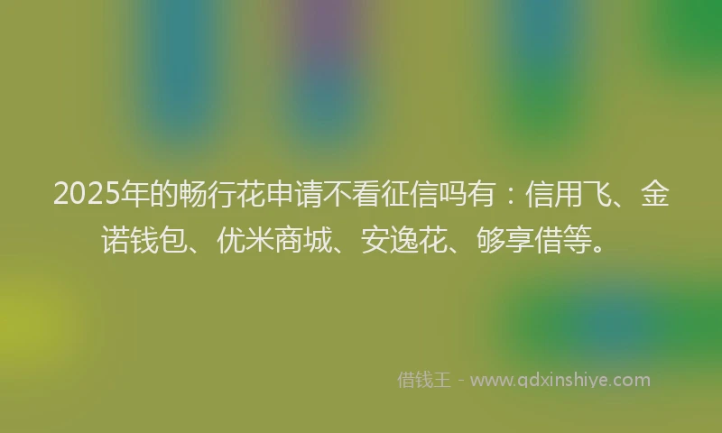 2025年的畅行花申请不看征信吗有：信用飞、金诺钱包、优米商城、安逸花、够享借等。