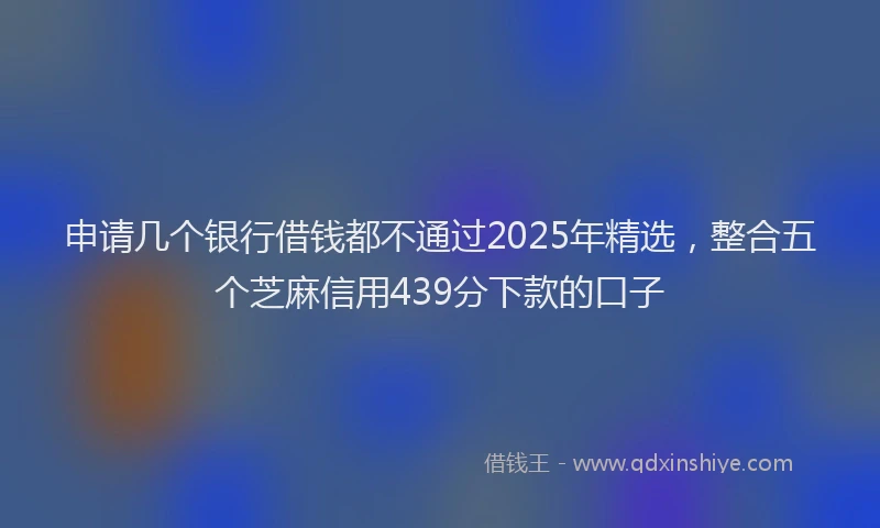 申请几个银行借钱都不通过2025年精选，整合五个芝麻信用439分下款的口子