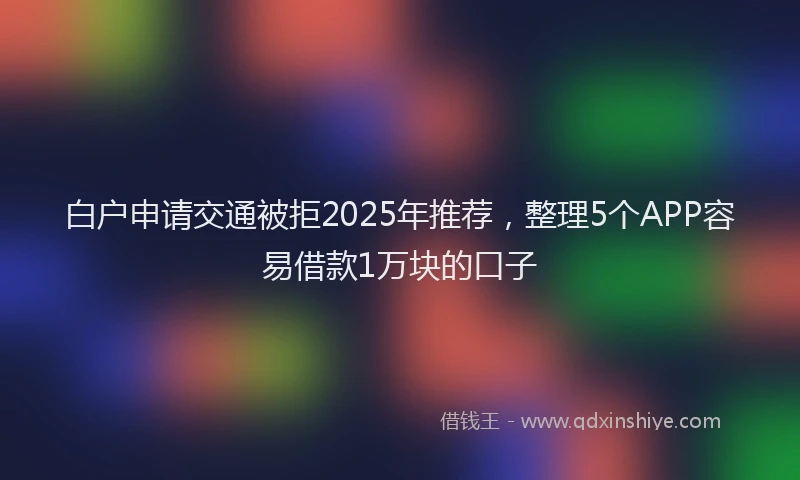 白户申请交通被拒2025年推荐，整理5个APP容易借款1万块的口子