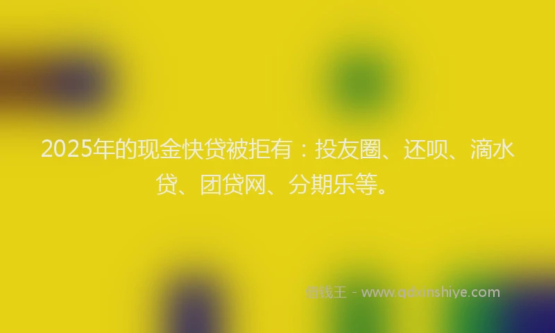 2025年的现金快贷被拒有：投友圈、还呗、滴水贷、团贷网、分期乐等。