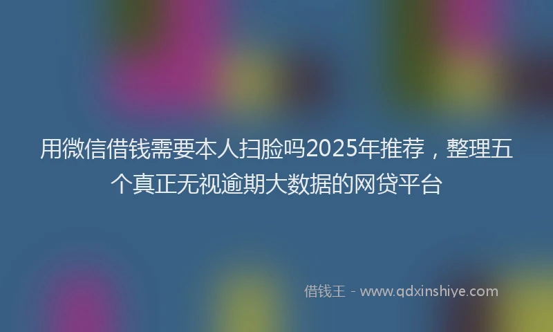 用微信借钱需要本人扫脸吗2025年推荐，整理五个真正无视逾期大数据的网贷平台