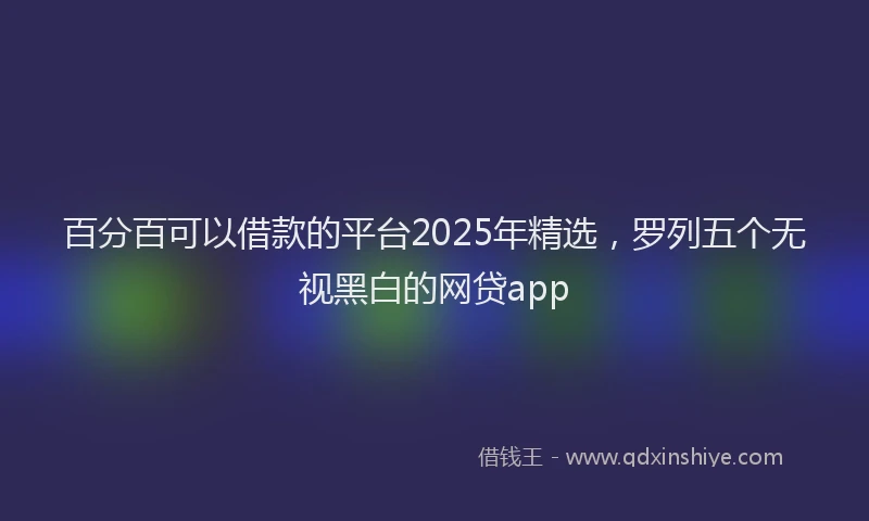 百分百可以借款的平台2025年精选，罗列五个无视黑白的网贷app
