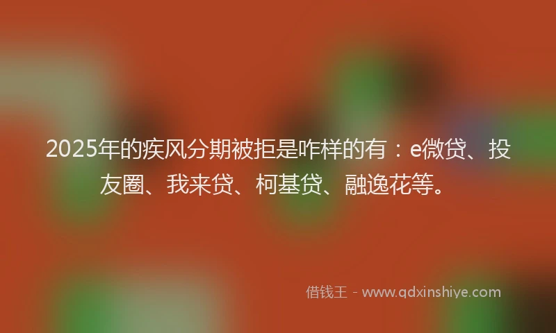 2025年的疾风分期被拒是咋样的有：e微贷、投友圈、我来贷、柯基贷、融逸花等。