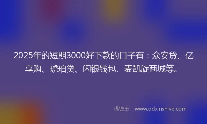 2025年的短期3000好下款的口子有：众安贷、亿享购、琥珀贷、闪银钱包、麦凯旋商城等。