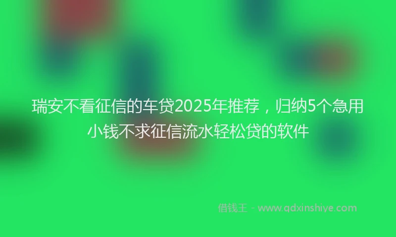 瑞安不看征信的车贷2025年推荐，归纳5个急用小钱不求征信流水轻松贷的软件