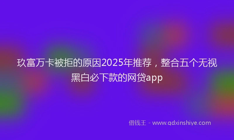 玖富万卡被拒的原因2025年推荐，整合五个无视黑白必下款的网贷app