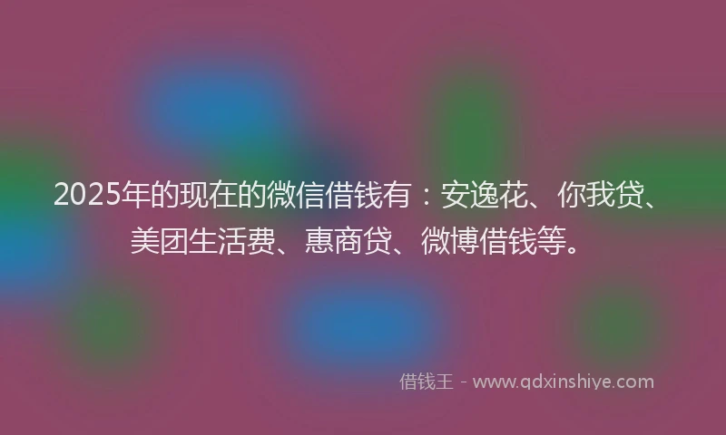 2025年的现在的微信借钱有：安逸花、你我贷、美团生活费、惠商贷、微博借钱等。
