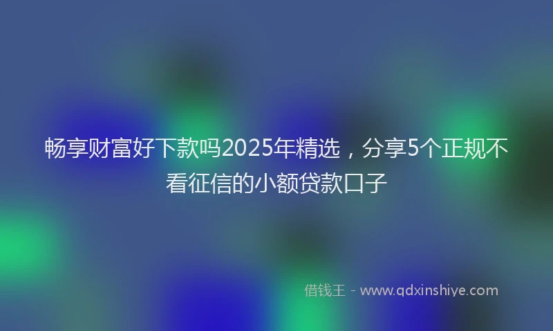 畅享财富好下款吗2025年精选，分享5个正规不看征信的小额贷款口子