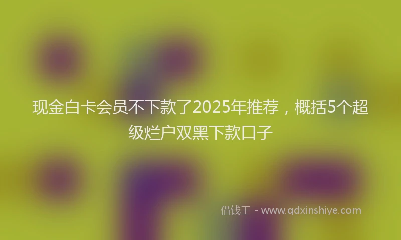 现金白卡会员不下款了2025年推荐，概括5个超级烂户双黑下款口子