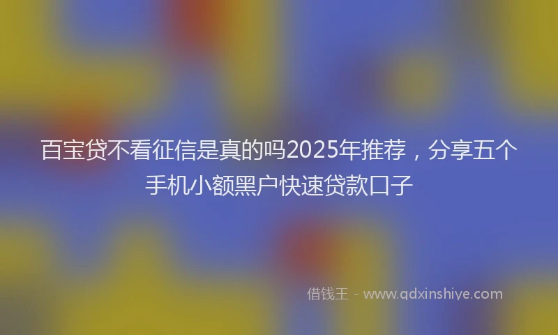 百宝贷不看征信是真的吗2025年推荐，分享五个手机小额黑户快速贷款口子