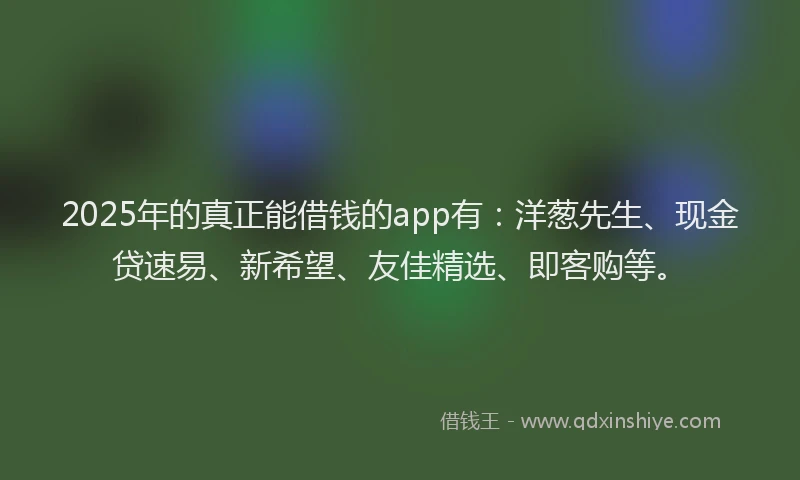 2025年的真正能借钱的app有：洋葱先生、现金贷速易、新希望、友佳精选、即客购等。