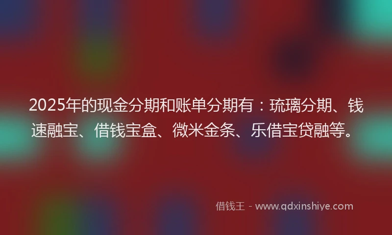 2025年的现金分期和账单分期有：琉璃分期、钱速融宝、借钱宝盒、微米金条、乐借宝贷融等。