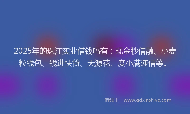 2025年的珠江实业借钱吗有：现金秒借融、小麦粒钱包、钱进快贷、天源花、度小满速借等。