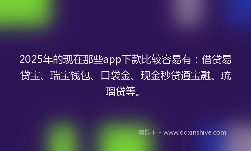 2025年的现在那些app下款比较容易有：借贷易贷宝、瑞宝钱包、口袋金、现金秒贷通宝融、琉璃贷等。