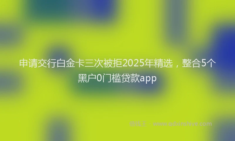 申请交行白金卡三次被拒2025年精选，整合5个黑户0门槛贷款app