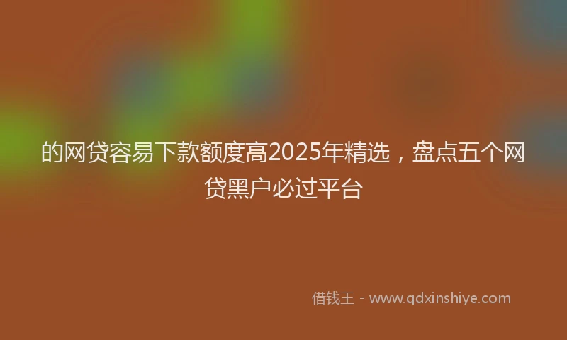 的网贷容易下款额度高2025年精选，盘点五个网贷黑户必过平台