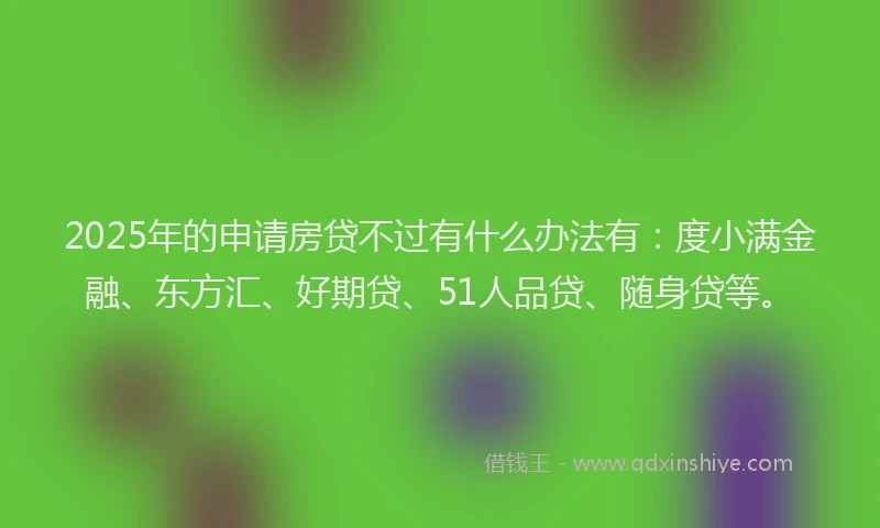 2025年的申请房贷不过有什么办法有：度小满金融、东方汇、好期贷、51人品贷、随身贷等。