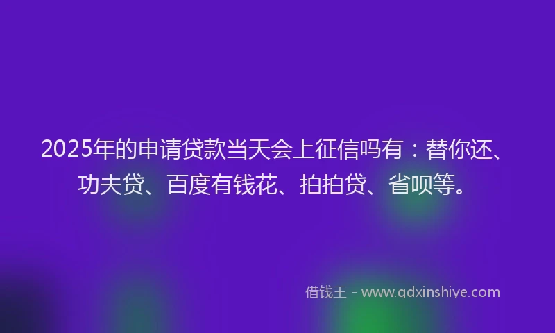 2025年的申请贷款当天会上征信吗有：替你还、功夫贷、百度有钱花、拍拍贷、省呗等。