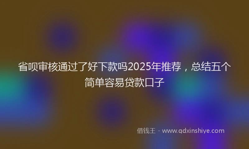 省呗审核通过了好下款吗2025年推荐，总结五个简单容易贷款口子