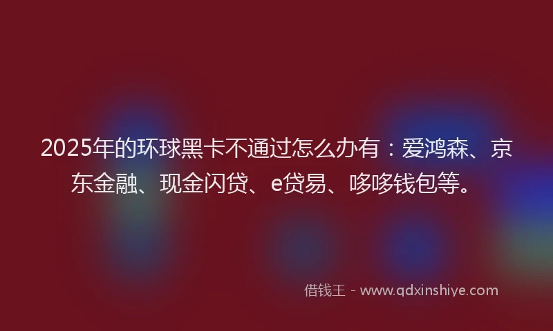 2025年的环球黑卡不通过怎么办有：爱鸿森、京东金融、现金闪贷、e贷易、哆哆钱包等。