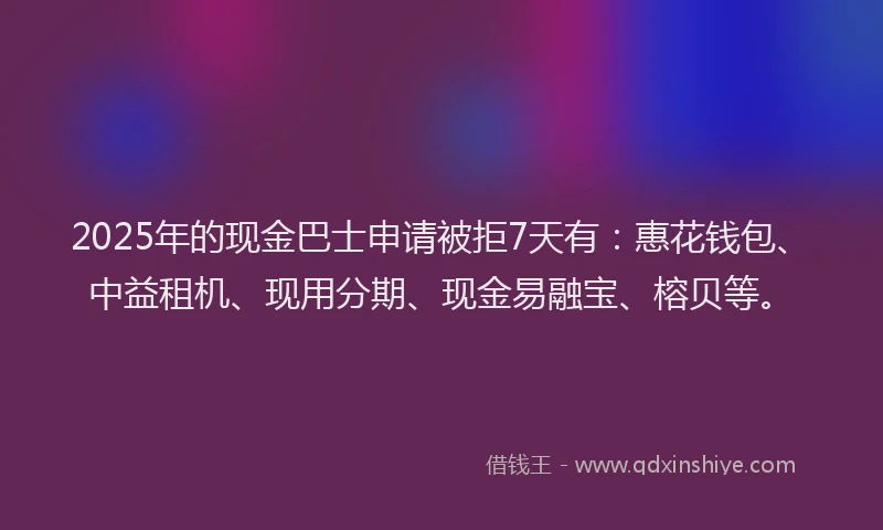2025年的现金巴士申请被拒7天有：惠花钱包、中益租机、现用分期、现金易融宝、榕贝等。