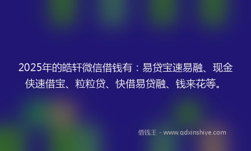 2025年的皓轩微信借钱有：易贷宝速易融、现金侠速借宝、粒粒贷、快借易贷融、钱来花等。