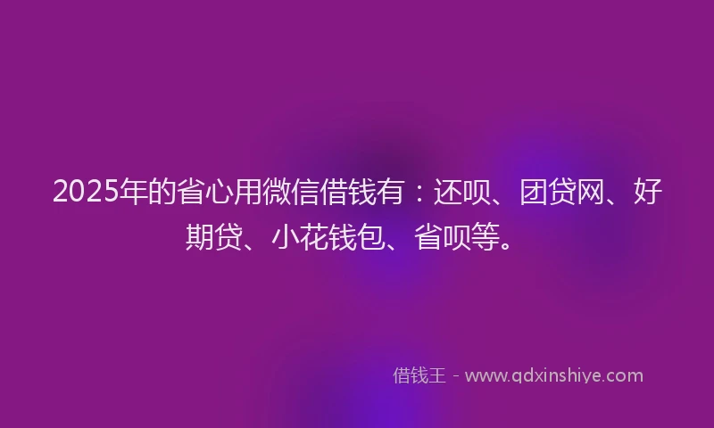 2025年的省心用微信借钱有：还呗、团贷网、好期贷、小花钱包、省呗等。