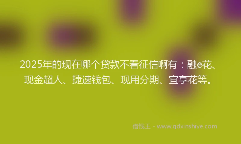2025年的现在哪个贷款不看征信啊有：融e花、现金超人、捷速钱包、现用分期、宜享花等。