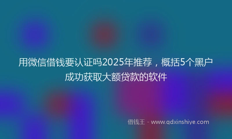 用微信借钱要认证吗2025年推荐，概括5个黑户成功获取大额贷款的软件