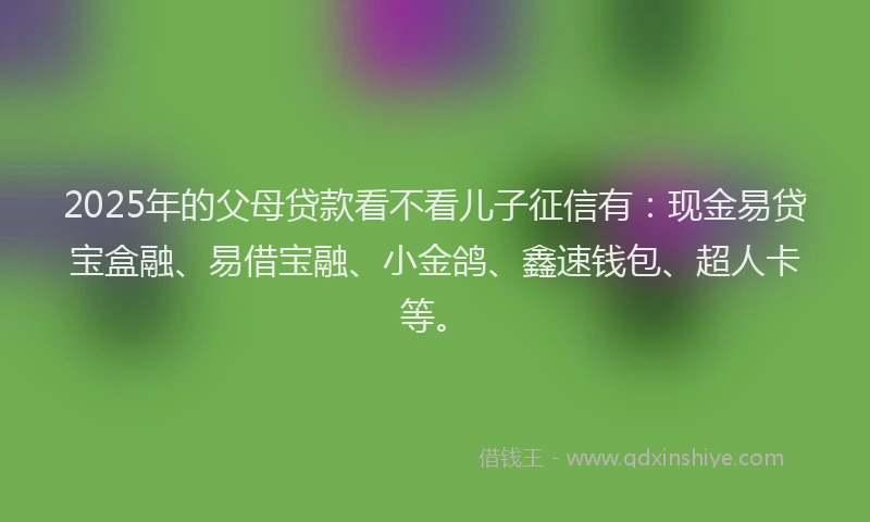 2025年的父母贷款看不看儿子征信有：现金易贷宝盒融、易借宝融、小金鸽、鑫速钱包、超人卡等。