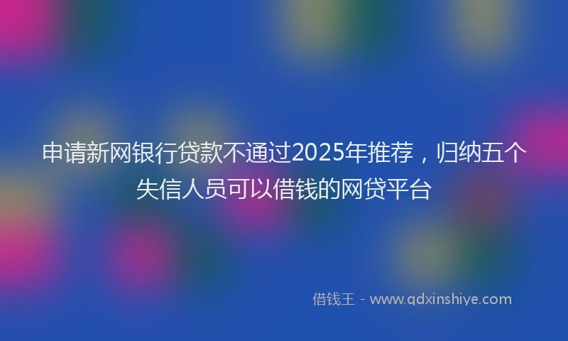 申请新网银行贷款不通过2025年推荐，归纳五个失信人员可以借钱的网贷平台