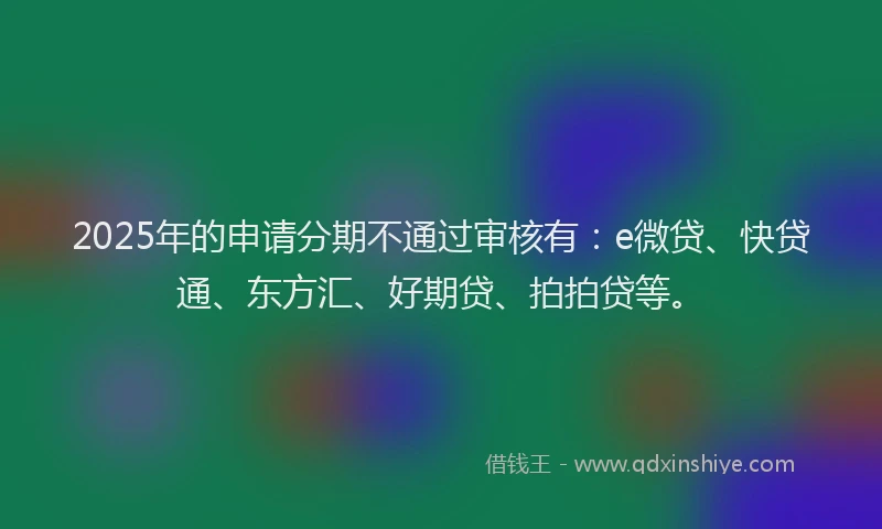 2025年的申请分期不通过审核有：e微贷、快贷通、东方汇、好期贷、拍拍贷等。