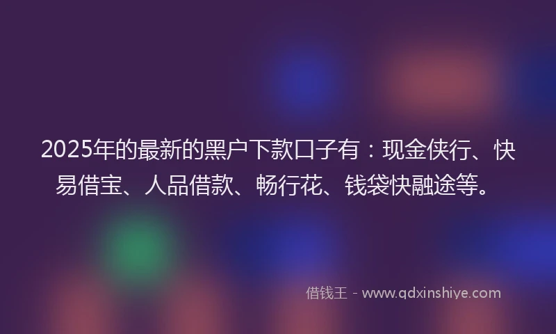 2025年的最新的黑户下款口子有：现金侠行、快易借宝、人品借款、畅行花、钱袋快融途等。