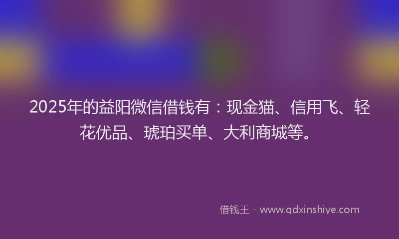 2025年的益阳微信借钱有：现金猫、信用飞、轻花优品、琥珀买单、大利商城等。
