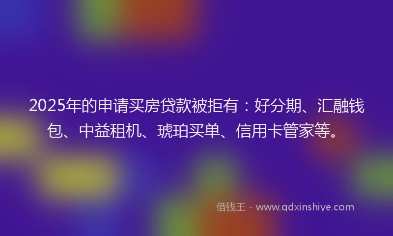 2025年的申请买房贷款被拒有：好分期、汇融钱包、中益租机、琥珀买单、信用卡管家等。