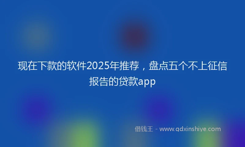 现在下款的软件2025年推荐，盘点五个不上征信报告的贷款app