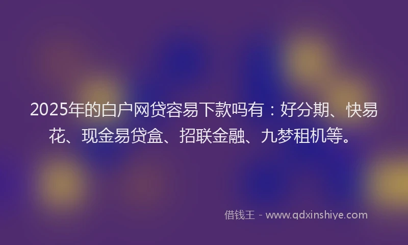 2025年的白户网贷容易下款吗有：好分期、快易花、现金易贷盒、招联金融、九梦租机等。