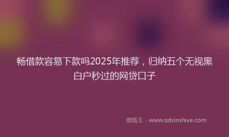 畅借款容易下款吗2025年推荐，归纳五个无视黑白户秒过的网贷口子