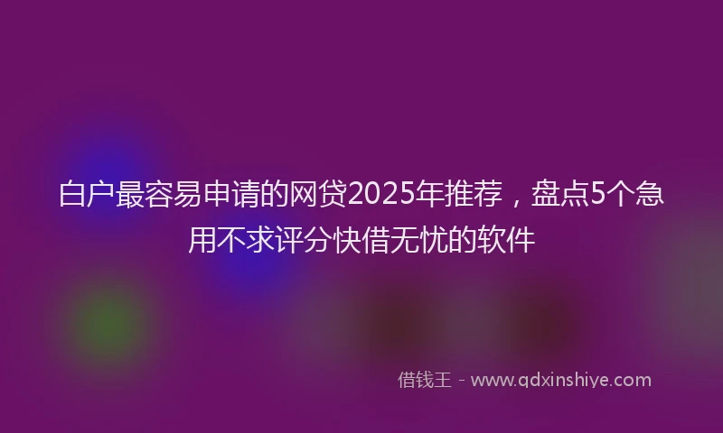 白户最容易申请的网贷2025年推荐，盘点5个急用不求评分快借无忧的软件