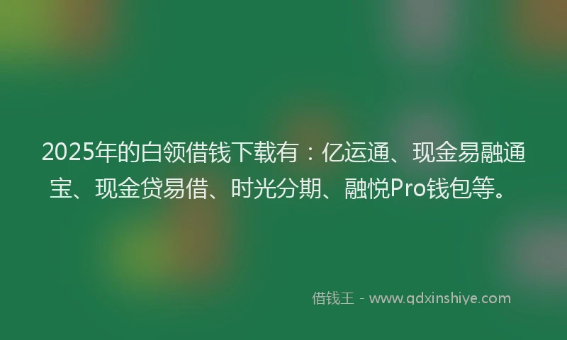 2025年的白领借钱下载有：亿运通、现金易融通宝、现金贷易借、时光分期、融悦Pro钱包等。