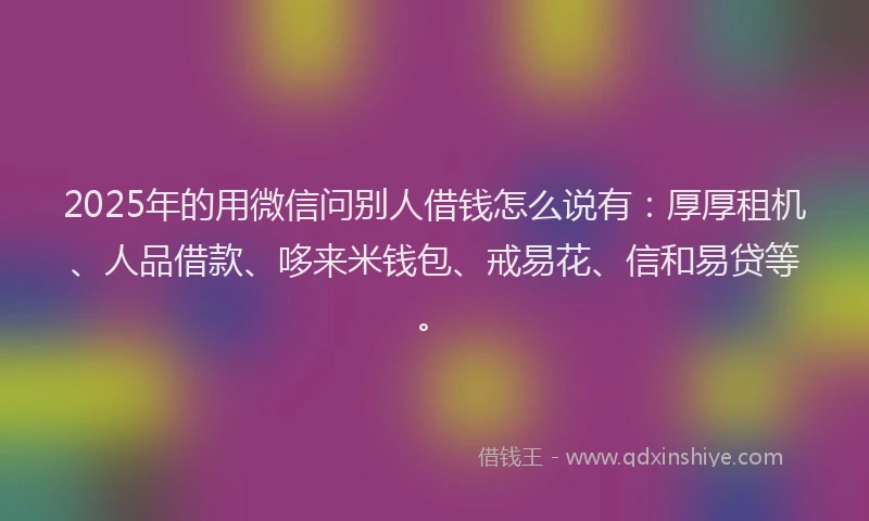 2025年的用微信问别人借钱怎么说有：厚厚租机、人品借款、哆来米钱包、戒易花、信和易贷等。