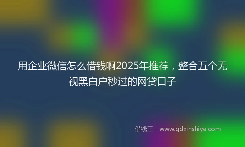 用企业微信怎么借钱啊2025年推荐，整合五个无视黑白户秒过的网贷口子