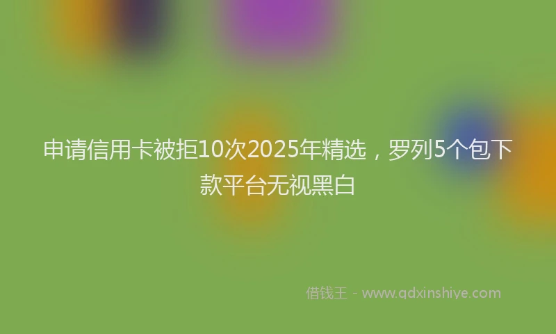 申请信用卡被拒10次2025年精选，罗列5个包下款平台无视黑白