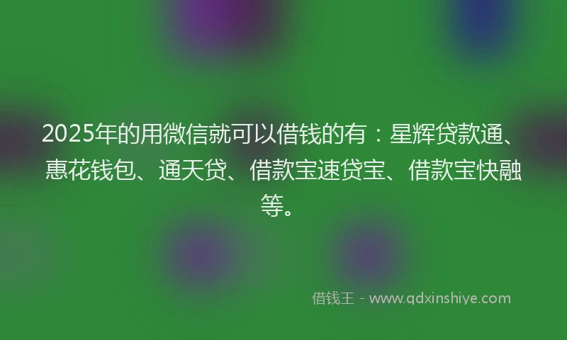 2025年的用微信就可以借钱的有：星辉贷款通、惠花钱包、通天贷、借款宝速贷宝、借款宝快融等。