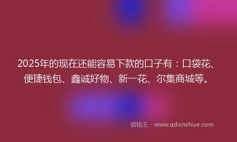 2025年的现在还能容易下款的口子有：口袋花、便捷钱包、鑫诚好物、新一花、尔集商城等。