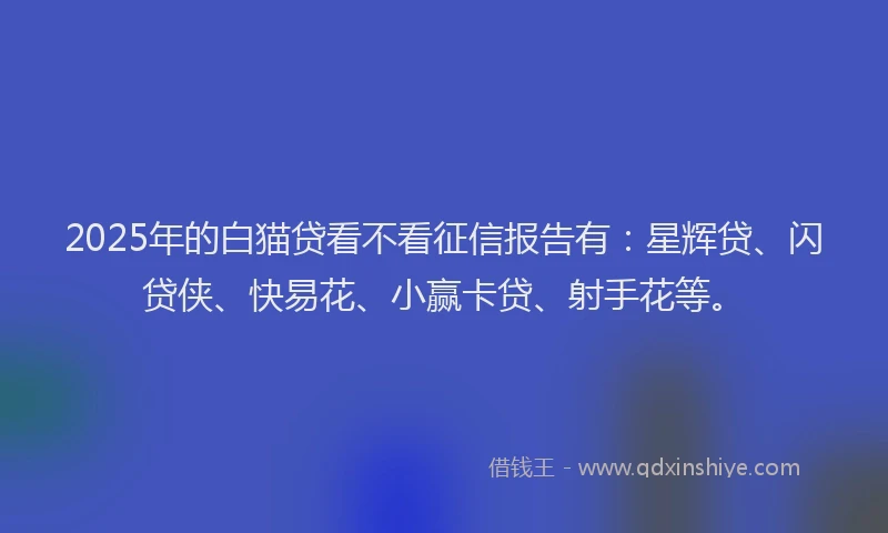 2025年的白猫贷看不看征信报告有：星辉贷、闪贷侠、快易花、小赢卡贷、射手花等。