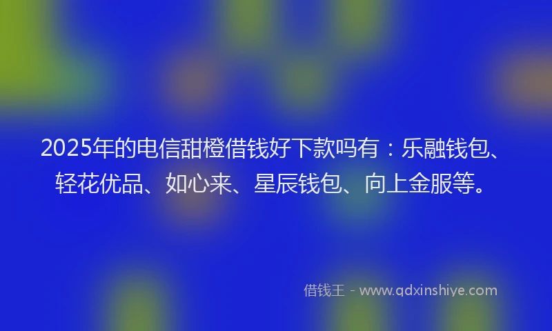 2025年的电信甜橙借钱好下款吗有：乐融钱包、轻花优品、如心来、星辰钱包、向上金服等。