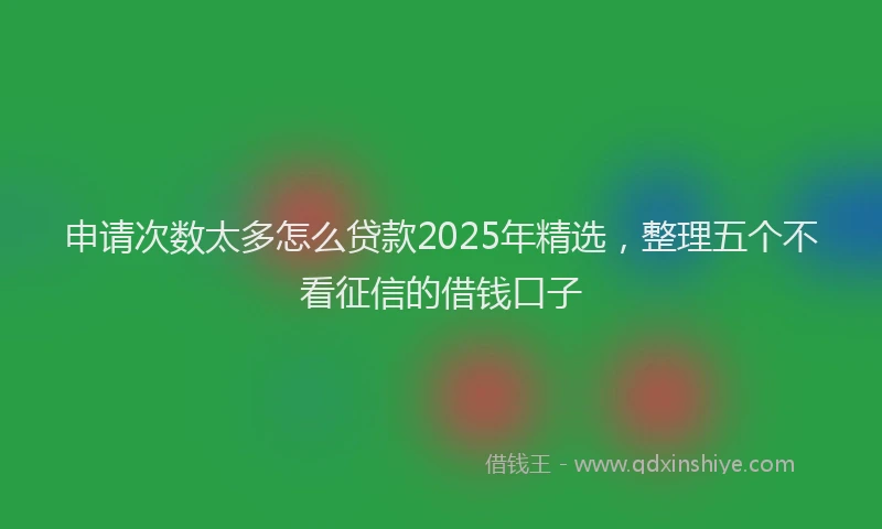 申请次数太多怎么贷款2025年精选，整理五个不看征信的借钱口子