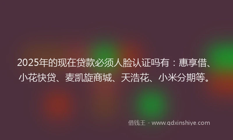 2025年的现在贷款必须人脸认证吗有：惠享借、小花快贷、麦凯旋商城、天浩花、小米分期等。