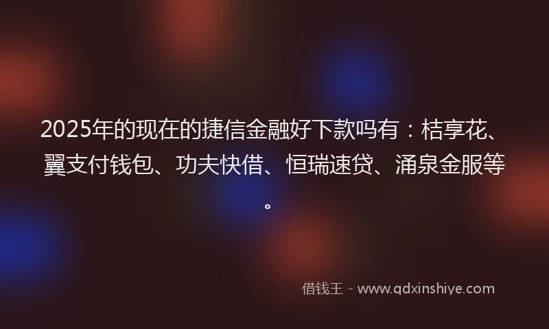2025年的现在的捷信金融好下款吗有：桔享花、翼支付钱包、功夫快借、恒瑞速贷、涌泉金服等。
